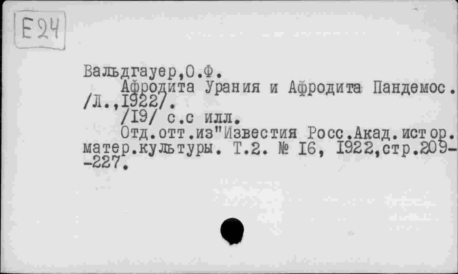 ﻿' Е2Ч
Вальдгауер,О.Ф.
/'1 ІІ^2^ИТа ’^рания и АФР°Яита Пандемос /19/ с.с илл.
Отд.отт .из"Известия Росс.Акад.ист op матер.культуры. T.2. № 16, 1922,стр.209